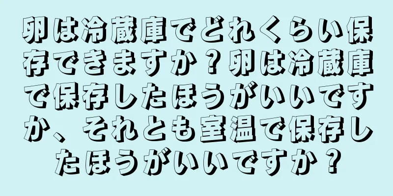 卵は冷蔵庫でどれくらい保存できますか？卵は冷蔵庫で保存したほうがいいですか、それとも室温で保存したほうがいいですか？