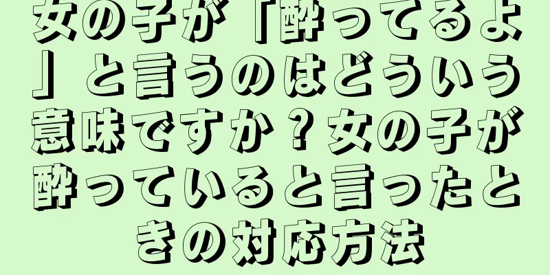 女の子が「酔ってるよ」と言うのはどういう意味ですか？女の子が酔っていると言ったときの対応方法