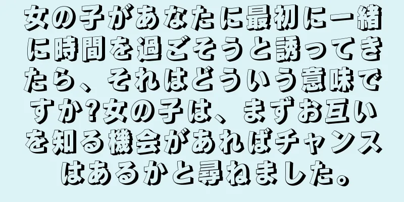 女の子があなたに最初に一緒に時間を過ごそうと誘ってきたら、それはどういう意味ですか?女の子は、まずお互いを知る機会があればチャンスはあるかと尋ねました。