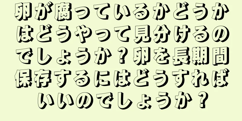 卵が腐っているかどうかはどうやって見分けるのでしょうか？卵を長期間保存するにはどうすればいいのでしょうか？