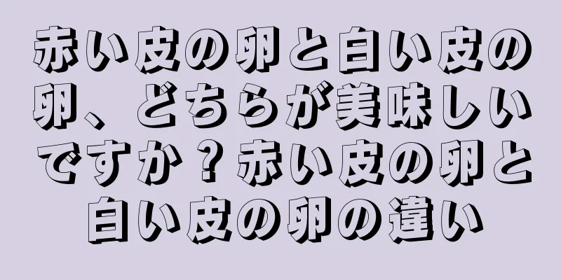 赤い皮の卵と白い皮の卵、どちらが美味しいですか？赤い皮の卵と白い皮の卵の違い