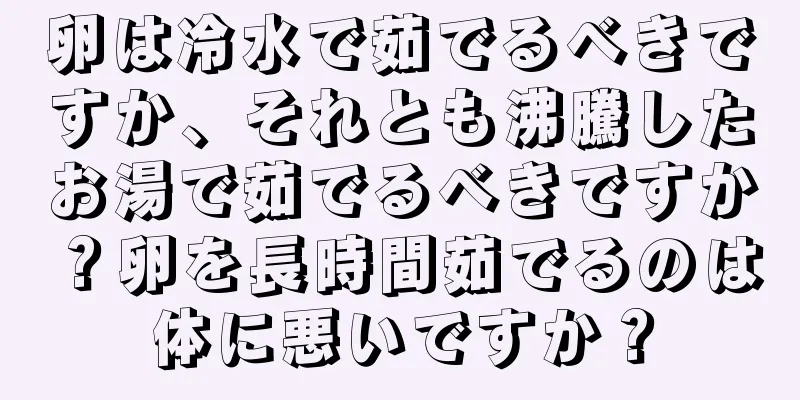 卵は冷水で茹でるべきですか、それとも沸騰したお湯で茹でるべきですか？卵を長時間茹でるのは体に悪いですか？