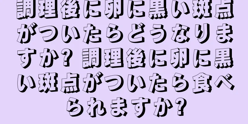 調理後に卵に黒い斑点がついたらどうなりますか? 調理後に卵に黒い斑点がついたら食べられますか?