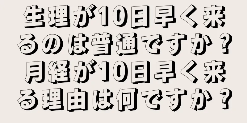 生理が10日早く来るのは普通ですか？月経が10日早く来る理由は何ですか？