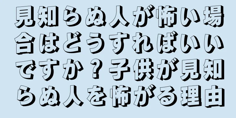 見知らぬ人が怖い場合はどうすればいいですか？子供が見知らぬ人を怖がる理由