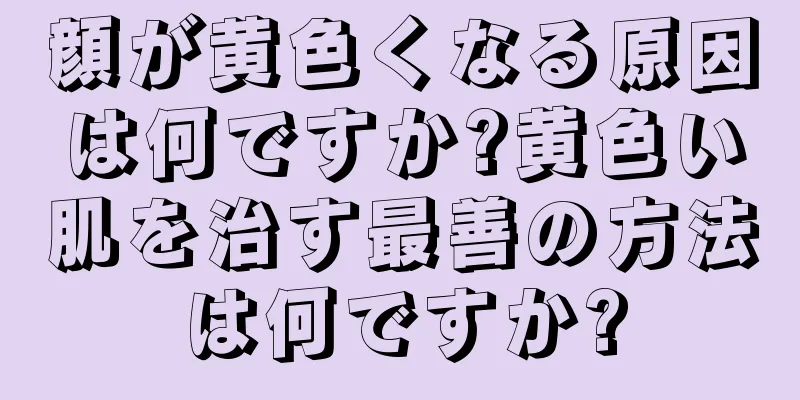 顔が黄色くなる原因は何ですか?黄色い肌を治す最善の方法は何ですか?