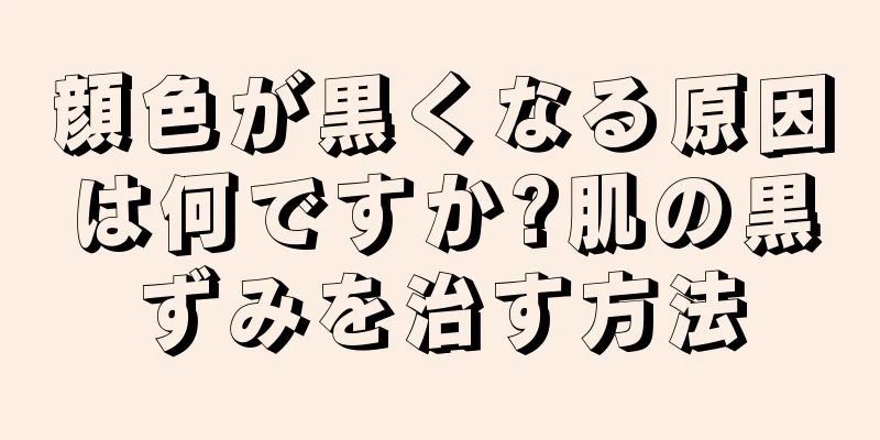 顔色が黒くなる原因は何ですか?肌の黒ずみを治す方法