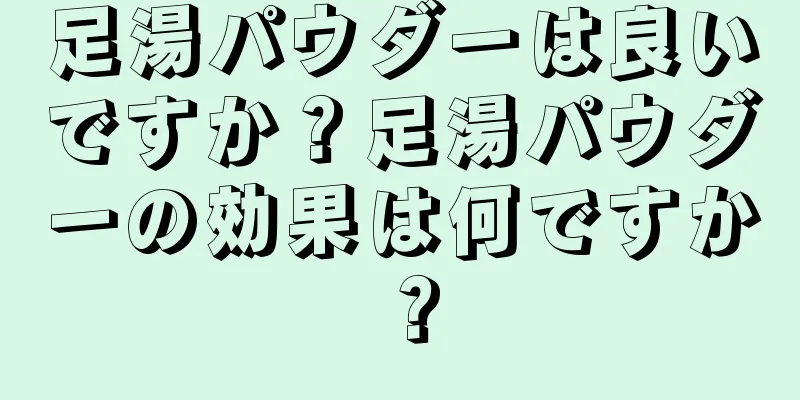 足湯パウダーは良いですか？足湯パウダーの効果は何ですか？