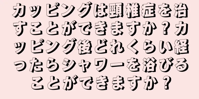 カッピングは頸椎症を治すことができますか？カッピング後どれくらい経ったらシャワーを浴びることができますか？