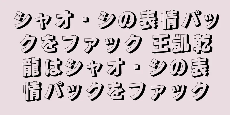 シャオ・シの表情パックをファック 王凱乾龍はシャオ・シの表情パックをファック