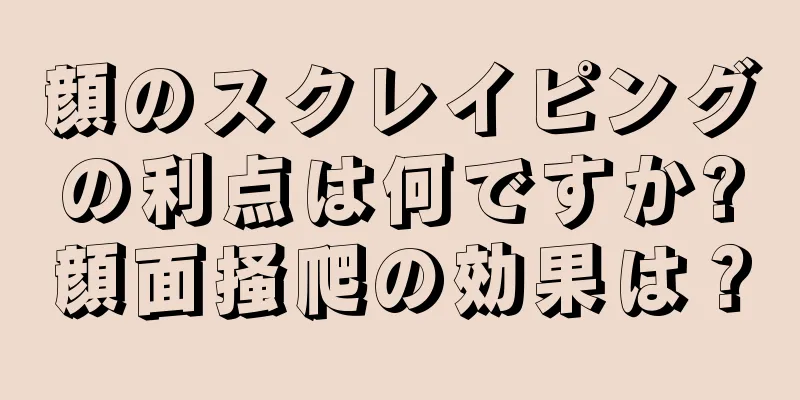顔のスクレイピングの利点は何ですか?顔面掻爬の効果は？