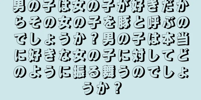 男の子は女の子が好きだからその女の子を豚と呼ぶのでしょうか？男の子は本当に好きな女の子に対してどのように振る舞うのでしょうか？