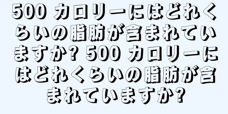 500 カロリーにはどれくらいの脂肪が含まれていますか? 500 カロリーにはどれくらいの脂肪が含まれていますか?