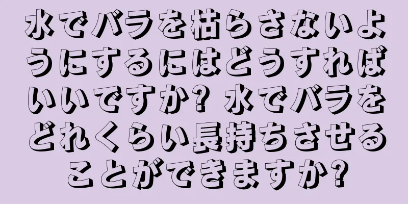 水でバラを枯らさないようにするにはどうすればいいですか? 水でバラをどれくらい長持ちさせることができますか?