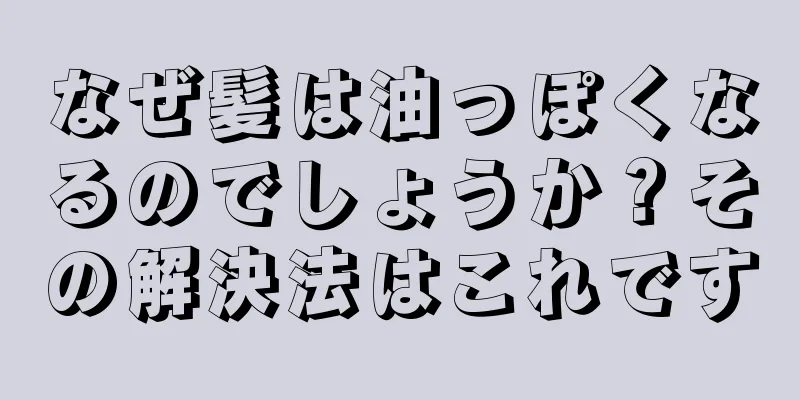 なぜ髪は油っぽくなるのでしょうか？その解決法はこれです