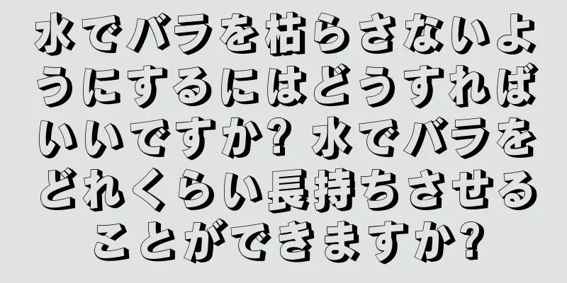 水でバラを枯らさないようにするにはどうすればいいですか? 水でバラをどれくらい長持ちさせることができますか?