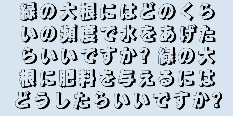 緑の大根にはどのくらいの頻度で水をあげたらいいですか? 緑の大根に肥料を与えるにはどうしたらいいですか?