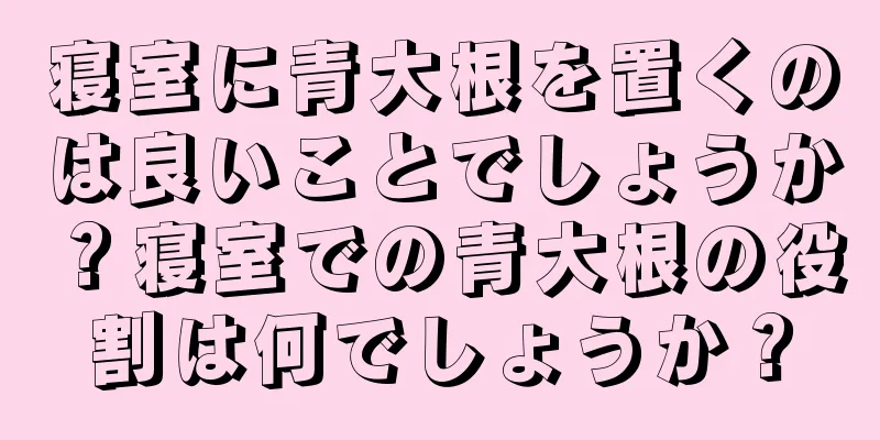 寝室に青大根を置くのは良いことでしょうか？寝室での青大根の役割は何でしょうか？