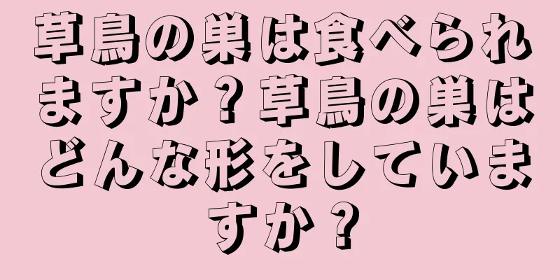 草鳥の巣は食べられますか？草鳥の巣はどんな形をしていますか？