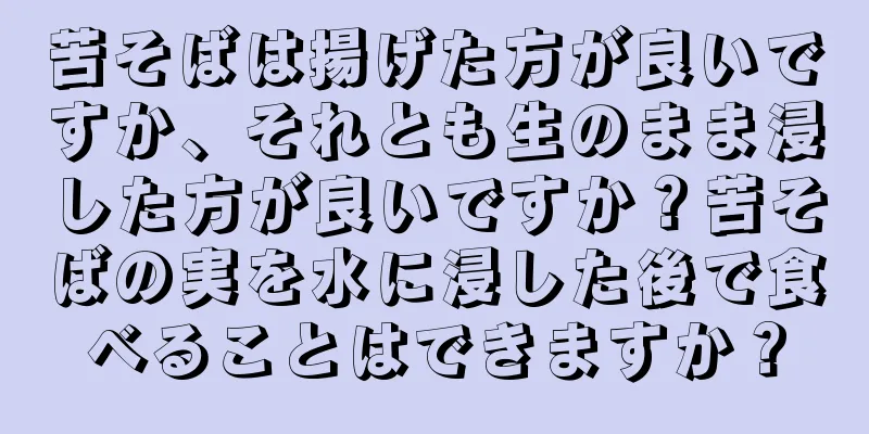 苦そばは揚げた方が良いですか、それとも生のまま浸した方が良いですか？苦そばの実を水に浸した後で食べることはできますか？