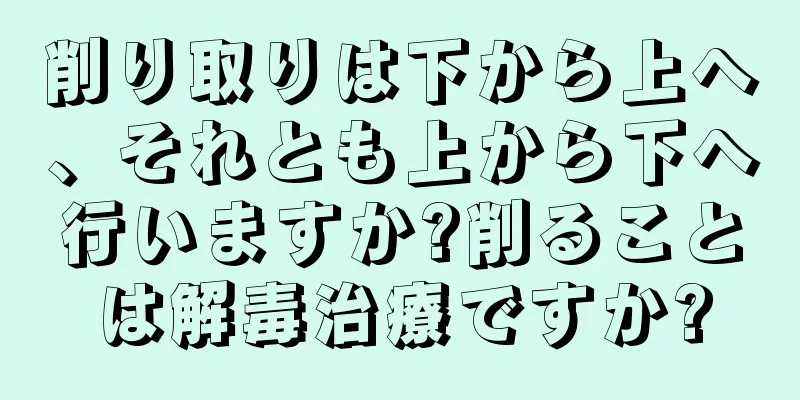 削り取りは下から上へ、それとも上から下へ行いますか?削ることは解毒治療ですか?