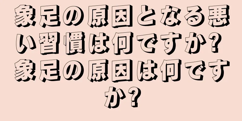 象足の原因となる悪い習慣は何ですか? 象足の原因は何ですか?