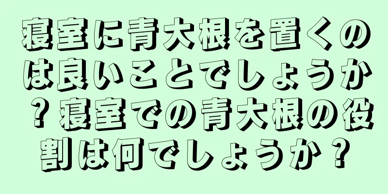 寝室に青大根を置くのは良いことでしょうか？寝室での青大根の役割は何でしょうか？