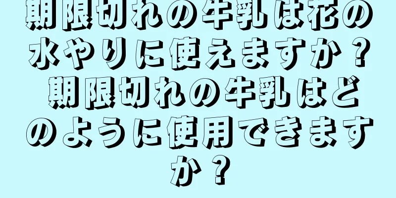 期限切れの牛乳は花の水やりに使えますか？ 期限切れの牛乳はどのように使用できますか？