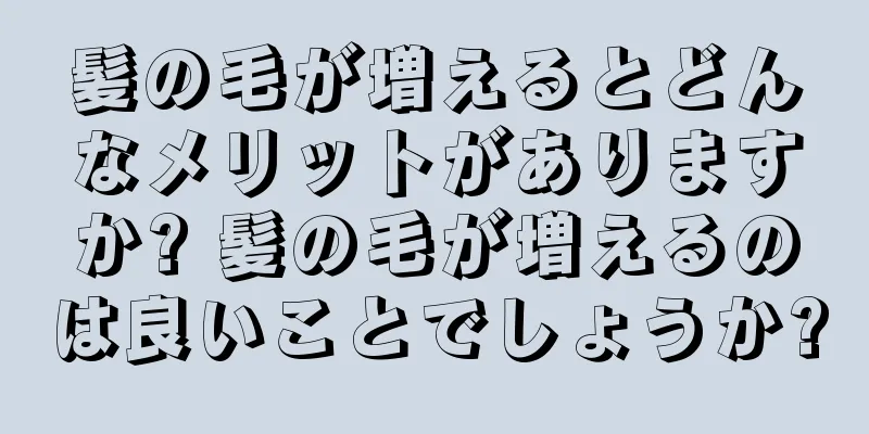 髪の毛が増えるとどんなメリットがありますか? 髪の毛が増えるのは良いことでしょうか?