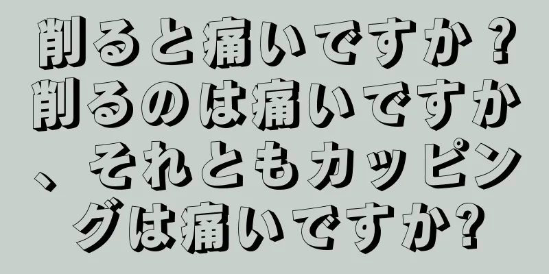 削ると痛いですか？削るのは痛いですか、それともカッピングは痛いですか?