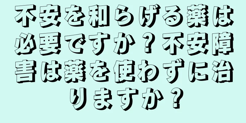 不安を和らげる薬は必要ですか？不安障害は薬を使わずに治りますか？