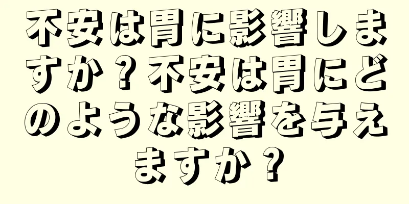 不安は胃に影響しますか？不安は胃にどのような影響を与えますか？