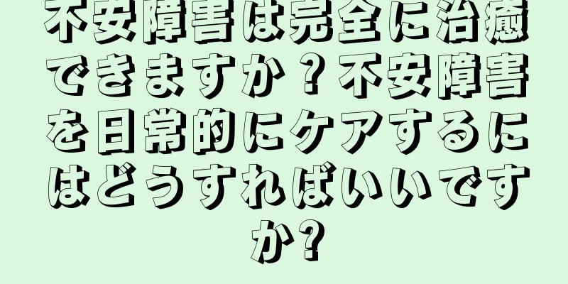 不安障害は完全に治癒できますか？不安障害を日常的にケアするにはどうすればいいですか?