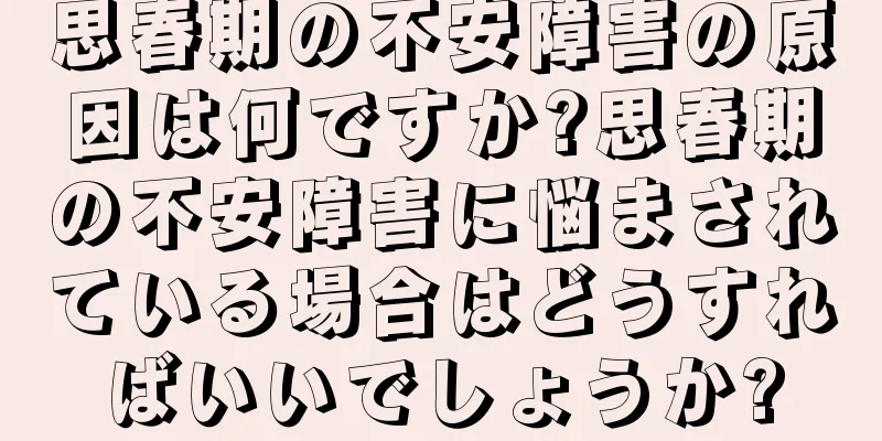 思春期の不安障害の原因は何ですか?思春期の不安障害に悩まされている場合はどうすればいいでしょうか?
