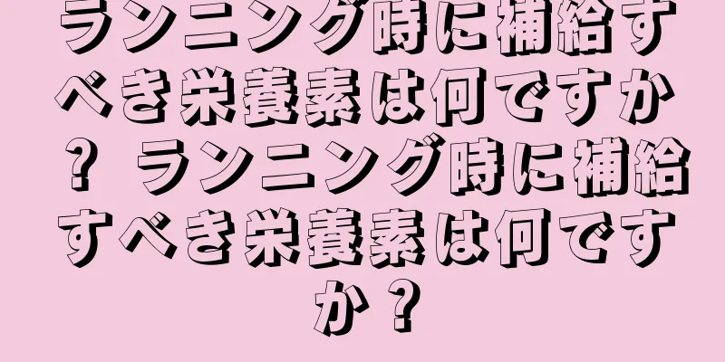 ランニング時に補給すべき栄養素は何ですか？ ランニング時に補給すべき栄養素は何ですか？
