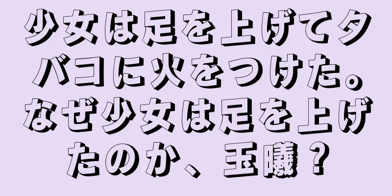 少女は足を上げてタバコに火をつけた。なぜ少女は足を上げたのか、玉曦？