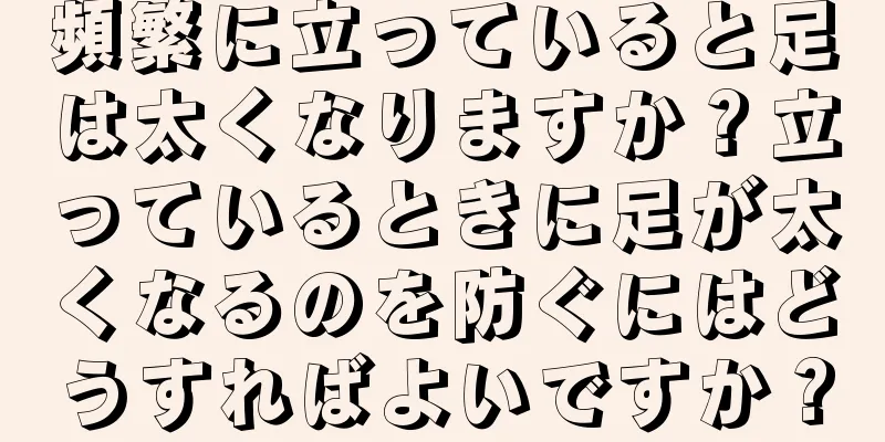 頻繁に立っていると足は太くなりますか？立っているときに足が太くなるのを防ぐにはどうすればよいですか？