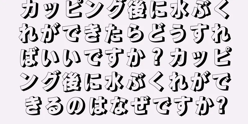 カッピング後に水ぶくれができたらどうすればいいですか？カッピング後に水ぶくれができるのはなぜですか?
