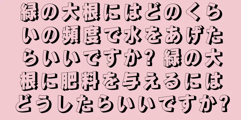 緑の大根にはどのくらいの頻度で水をあげたらいいですか? 緑の大根に肥料を与えるにはどうしたらいいですか?