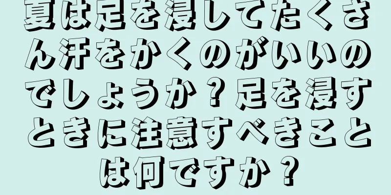 夏は足を浸してたくさん汗をかくのがいいのでしょうか？足を浸すときに注意すべきことは何ですか？
