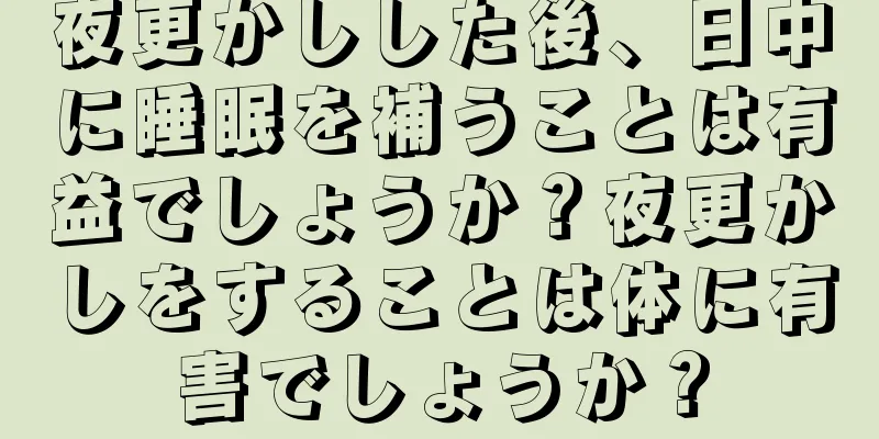 夜更かしした後、日中に睡眠を補うことは有益でしょうか？夜更かしをすることは体に有害でしょうか？