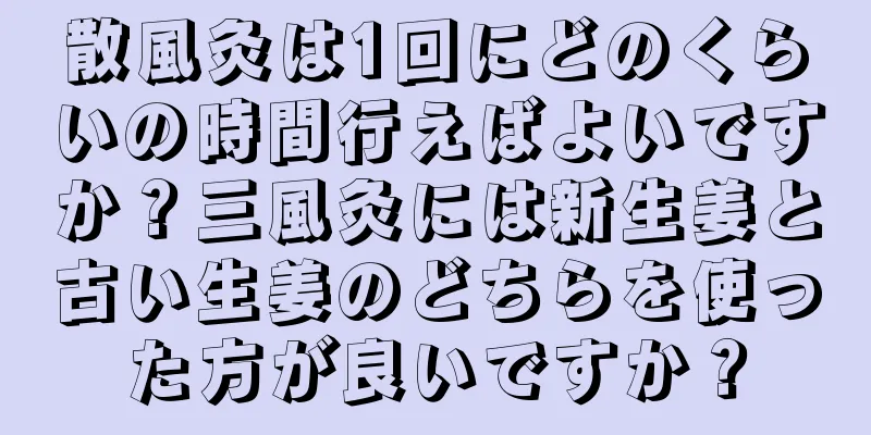 散風灸は1回にどのくらいの時間行えばよいですか？三風灸には新生姜と古い生姜のどちらを使った方が良いですか？