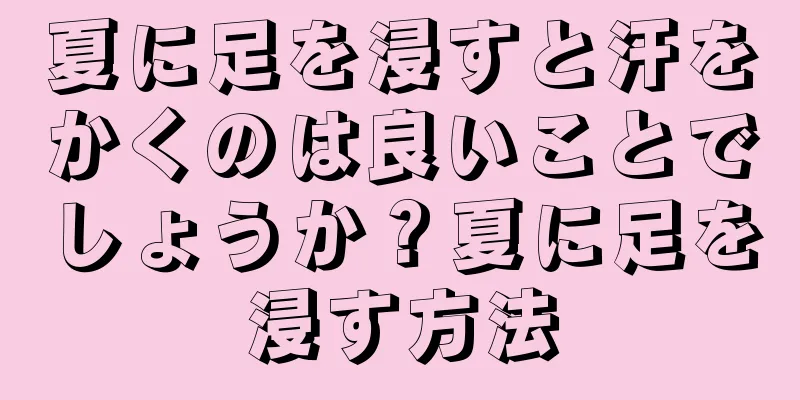 夏に足を浸すと汗をかくのは良いことでしょうか？夏に足を浸す方法