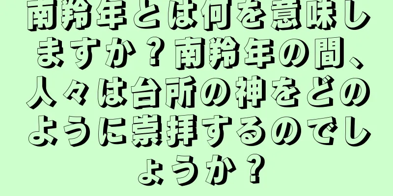南羚年とは何を意味しますか？南羚年の間、人々は台所の神をどのように崇拝するのでしょうか？