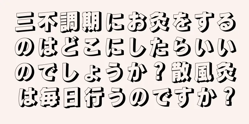三不調期にお灸をするのはどこにしたらいいのでしょうか？散風灸は毎日行うのですか？