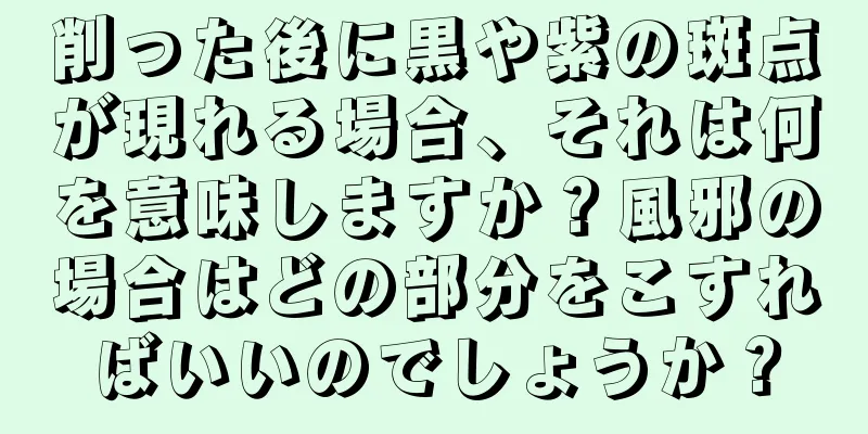 削った後に黒や紫の斑点が現れる場合、それは何を意味しますか？風邪の場合はどの部分をこすればいいのでしょうか？