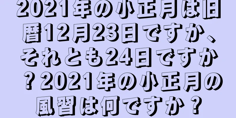 2021年の小正月は旧暦12月23日ですか、それとも24日ですか？2021年の小正月の風習は何ですか？