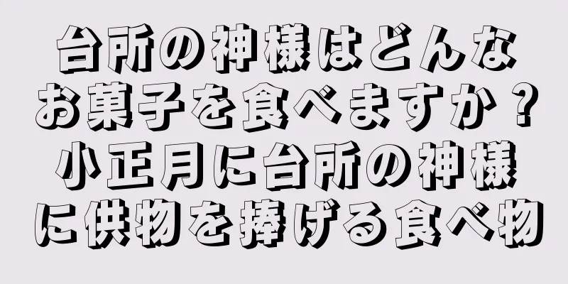 台所の神様はどんなお菓子を食べますか？小正月に台所の神様に供物を捧げる食べ物
