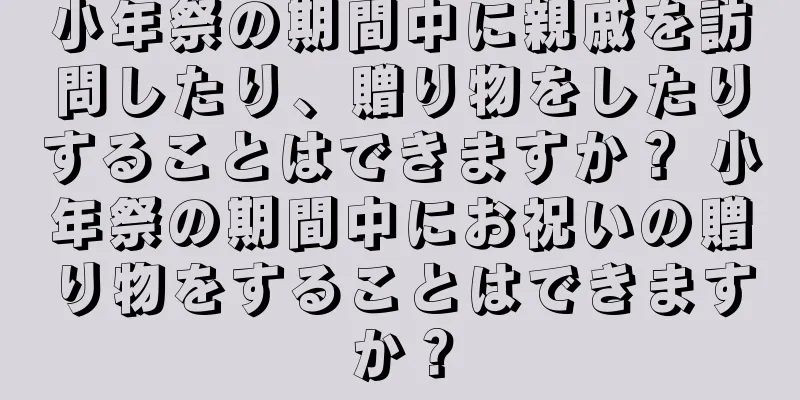 小年祭の期間中に親戚を訪問したり、贈り物をしたりすることはできますか？ 小年祭の期間中にお祝いの贈り物をすることはできますか？