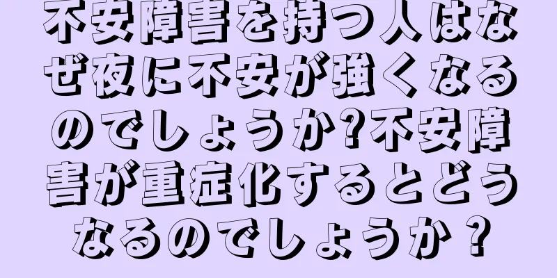 不安障害を持つ人はなぜ夜に不安が強くなるのでしょうか?不安障害が重症化するとどうなるのでしょうか？